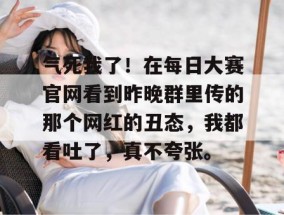 气死我了！在每日大赛官网看到昨晚群里传的那个网红的丑态，我都看吐了，真不夸张。
